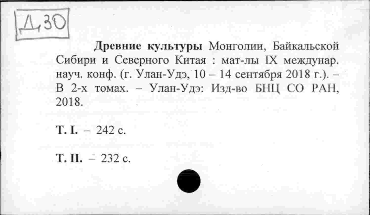 ﻿Л зо
Древние культуры Монголии, Байкальской Сибири и Северного Китая : мат-лы IX междунар. науч. конф. (г. Улан-Удэ, 10—14 сентября 2018 г.). -В 2-х томах. - Улан-Удэ: Изд-во БНЦ СО РАН, 2018.
T. I. - 242 с.
T. II. - 232 с.